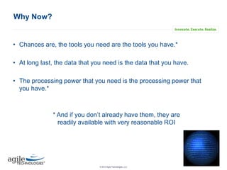 Why Now?

• Chances are, the tools you need are the tools you have.*
• At long last, the data that you need is the data that you have.
• The processing power that you need is the processing power that
you have.*

* And if you don’t already have them, they are
readily available with very reasonable ROI

IASA May 2013 | 16
© 2013 Agile Technologies, LLC

 