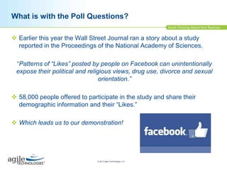 What is with the Poll Questions?
 Earlier this year the Wall Street Journal ran a story about a study
reported in the Proceedings of the National Academy of Sciences.
“Patterns of “Likes” posted by people on Facebook can unintentionally
expose their political and religious views, drug use, divorce and sexual
orientation.”

 58,000 people offered to participate in the study and share their
demographic information and their “Likes.”
 Which leads us to our demonstration!

© 2013 Agile Technologies, LLC

 