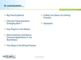 In conclusion…

 Big Data Explained

 A Real Live Demo of a Mining
Process

 Why Are These Solutions
Emerging Now ?

 Questions

 Key Players in the Market

 Some Common and Not-so
Common Applications in our
Businesses
 The Steps in the Mining Process

© 2013 Agile Technologies, LLC

 