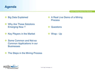 Agenda
 Big Data Explained

 A Real Live Demo of a Mining
Process

 Why Are These Solutions
Emerging Now ?

 Questions

 Key Players in the Market

 Wrap - Up

 Some Common and Not-so
Common Applications in our
Businesses
 The Steps in the Mining Process

© 2013 Agile Technologies, LLC

 