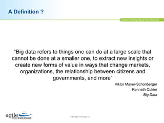 A Definition ?

“Big data refers to things one can do at a large scale that
cannot be done at a smaller one, to extract new insights or
create new forms of value in ways that change markets,
organizations, the relationship between citizens and
governments, and more”
Viktor Mayer-Schonberger
Kenneth Cukier
Big Data

© 2013 Agile Technologies, LLC

 