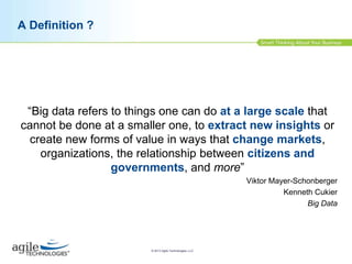 A Definition ?

“Big data refers to things one can do at a large scale that
cannot be done at a smaller one, to extract new insights or
create new forms of value in ways that change markets,
organizations, the relationship between citizens and
governments, and more”
Viktor Mayer-Schonberger
Kenneth Cukier
Big Data

© 2013 Agile Technologies, LLC

 