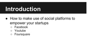 Introduction
● How to make use of social platforms to
empower your startups
○ Facebook
○ Youtube
○ Foursquare
 