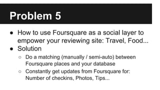 Problem 5
● How to use Foursquare as a social layer to
empower your reviewing site: Travel, Food...
● Solution
○ Do a matc...