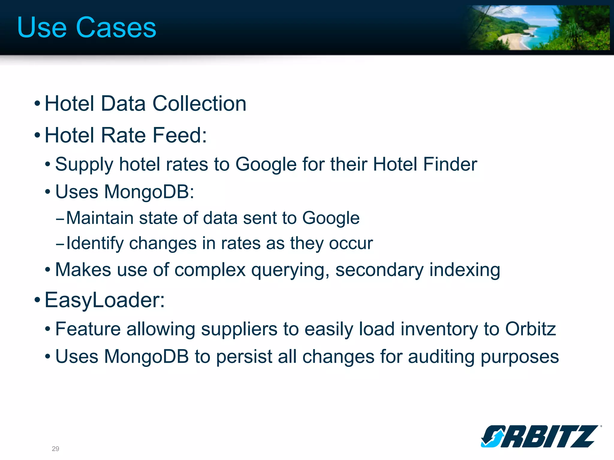 Use Cases

 • Hotel Data Collection
 • Hotel Rate Feed:
  • Supply hotel rates to Google for their Hotel Finder
  • Uses MongoDB:
   - Maintain state of data sent to Google
   - Identify changes in rates as they occur
  • Makes use of complex querying, secondary indexing
 • EasyLoader:
  • Feature allowing suppliers to easily load inventory to Orbitz
  • Uses MongoDB to persist all changes for auditing purposes



  29
 