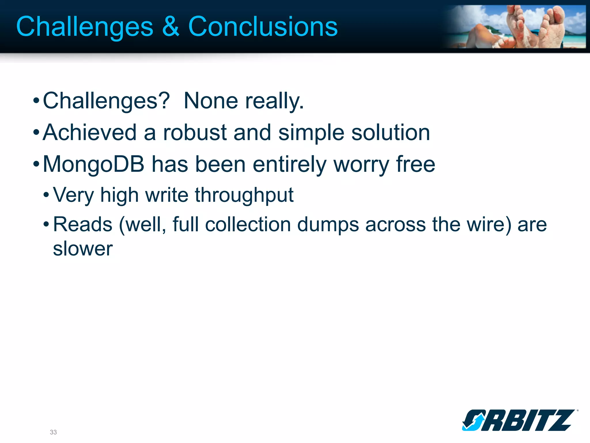 Challenges & Conclusions

 •Challenges? None really.
 •Achieved a robust and simple solution
 •MongoDB has been entirely worry free
  • Very high write throughput
  • Reads (well, full collection dumps across the wire) are
    slower




  33
 