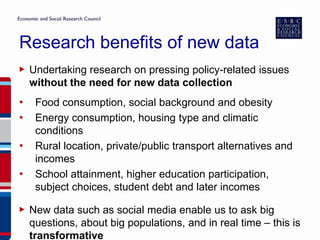 Research benefits of new data
▶ Undertaking research on pressing policy-related issues
without the need for new data collection
• Food consumption, social background and obesity
• Energy consumption, housing type and climatic
conditions
• Rural location, private/public transport alternatives and
incomes
• School attainment, higher education participation,
subject choices, student debt and later incomes
▶ New data such as social media enable us to ask big
questions, about big populations, and in real time – this is
transformative
 