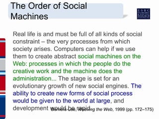 Real life is and must be full of all kinds of social
constraint – the very processes from which
society arises. Computers can help if we use
them to create abstract social machines on the
Web: processes in which the people do the
creative work and the machine does the
administration... The stage is set for an
evolutionary growth of new social engines. The
ability to create new forms of social process
would be given to the world at large, and
development would be rapid.Berners-Lee, Weaving the Web, 1999 (pp. 172–175)
The Order of Social
Machines
 