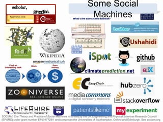 Some Social
Machines
SOCIAM: The Theory and Practice of Social Machines is funded by the UK Engineering and Physical Sciences Research Council
(EPSRC) under grant number EPJ017728/1 and comprises the Universities of Southampton, Oxford and Edinburgh. See sociam.org
 