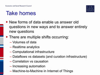 Take homes
▶ New forms of data enable us answer old
questions in new ways and to answer entirely
new questions
▶ There are multiple shifts occurring:
– Volumes of data
– Realtime analytics
– Computational infrastructure
– Dataflows vs datasets (and curation infrastructure)
– Correlation vs causation
– Increasing automation
– Machine-to-Machine in Internet of Things
 