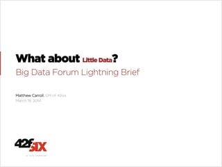 What about Little Data?
Big Data Forum Lightning Brief
Matthew Carroll, GM of 42six
March 19, 2014
 