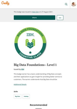 This badge was issued to Alvin Sim on 27 August 2021.
Share
Big Data Foundations - Level 1
Issued by IBM
Additional Details
Skills
Big Data Hadoop
This badge earner has a basic understanding of Big Data concepts
and their applications to gain insight for providing better service to
customers. The earner understands that Big Data should be
Recommended
 