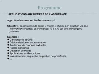 Programme 
APPLICATIONS AUX MÉTIERS DE L’ASSURANCE 
Approfondissements et études de cas ~ 40h 
Objectif : Présentations de sujets « métier » et mises en situation via des 
interventions courtes, et techniques, (2 à 4 h) sur des thématiques 
précises. 
Exemple : 
Cartographie et GPS 
Géolocalisation et anonymisation 
Traitement de données textuelles 
Health monitoring 
Détection de fraude 
Applications en Génomique 
Investissement séquentiel en gestion de portefeuille 
... 
 