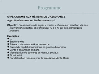 Programme 
APPLICATIONS AUX MÉTIERS DE L’ASSURANCE 
Approfondissements et études de cas ~ 40h 
Objectif : Présentations de sujets « métier » et mises en situation via des 
interventions courtes, et techniques, (2 à 4 h) sur des thématiques 
précises. 
Exemples : 
... 
Enchère web 
Réseaux de neurone & e-commerce 
Calcul du capital économique en grande dimension 
Vente d’assurance en ligne 
Visualisation de données et réseaux sociaux 
Biosécurité 
Parallélisation massive pour la simulation Monte Carlo 
 