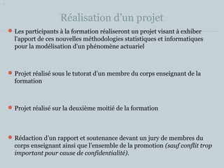 Réalisation d’un projet 
Les participants à la formation réaliseront un projet visant à exhiber 
l'apport de ces nouvelles méthodologies statistiques et informatiques 
pour la modélisation d'un phénomène actuariel 
Projet réalisé sous le tutorat d’un membre du corps enseignant de la 
formation 
Projet réalisé sur la deuxième moitié de la formation 
Rédaction d’un rapport et soutenance devant un jury de membres du 
corps enseignant ainsi que l’ensemble de la promotion (sauf conflit trop 
important pour cause de confidentialité). 
 