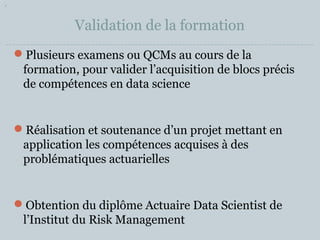 Validation de la formation 
Plusieurs examens ou QCMs au cours de la 
formation, pour valider l’acquisition de blocs précis 
de compétences en data science 
Réalisation et soutenance d’un projet mettant en 
application les compétences acquises à des 
problématiques actuarielles 
Obtention du diplôme Actuaire Data Scientist de 
l’Institut du Risk Management 
