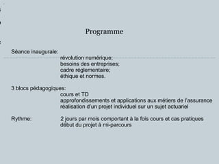 Programme 
1 
4 
9 
1 
2 
Séance inaugurale: 
révolution numérique; 
besoins des entreprises; 
cadre réglementaire; 
éthique et normes. 
3 blocs pédagogiques: 
cours et TD 
approfondissements et applications aux métiers de l’assurance 
réalisation d’un projet individuel sur un sujet actuariel 
Rythme: 2 jours par mois comportant à la fois cours et cas pratiques 
début du projet à mi-parcours 
 