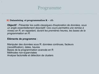 Programme 
B) Datamining et programmation R ~ 18h 
Objectif : Présenter les outils classiques d'exploration de données, sous 
un angle essentiellement descriptif. Ces cours permettra une remise à 
niveau en R, en rappelant, durant les premières heures, les bases de la 
programmation en R. 
Eléments de programme : 
Manipuler des données sous R: données continues, facteurs 
(recodification), dates, heures 
Bases de la programmation avancée en R 
Méthodes non-supervisées 
Analyse factorielle et détection de clusters 
 