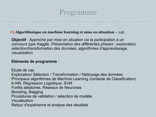 Programme 
C) Algorithmique en machine learning et mise en situation ~ 24h 
Objectif : Approche par mise en situation via la participation à un 
concours type Kaggle. Présentation des différentes phases : exploration, 
sélection/transformation des données, algorithmes d’apprentissage, 
visualisation 
Eléments de programme : 
Etude de cas 
Exploration/ Sélection / Transformation / Nettoyage des données 
Principaux algorithmes de Machine Learning (contexte de Classification) 
K-NN, Régression Logistique, SVM 
Forêts aléatoires, Réseaux de Neurones 
Boosting, Bagging 
Procédures de validation / sélection de modèle 
Visualisation 
Retour d’expérience et analyse des résultats 
 