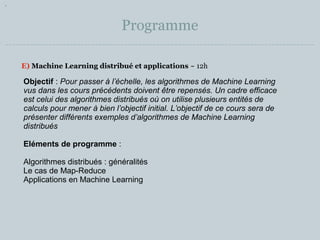 Programme 
E) Machine Learning distribué et applications ~ 12h 
Objectif : Pour passer à l’échelle, les algorithmes de Machine Learning 
vus dans les cours précédents doivent être repensés. Un cadre efficace 
est celui des algorithmes distribués où on utilise plusieurs entités de 
calculs pour mener à bien l’objectif initial. L’objectif de ce cours sera de 
présenter différents exemples d’algorithmes de Machine Learning 
distribués 
Eléments de programme : 
Algorithmes distribués : généralités 
Le cas de Map-Reduce 
Applications en Machine Learning 
 
