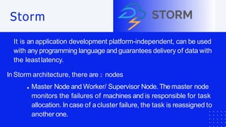 Storm
It is an application development platform-independent, can be used
with any programming language and guarantees delivery of data with
the leastlatency.
In Storm architecture, there are 2 nodes
Master Node and Worker/ Supervisor Node. The master node
monitors the failures of machines and is responsible for task
allocation. In case of acluster failure, the task is reassigned to
another one.
 