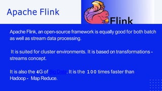 Apache Flink, an open-source framework is equally good for both batch
as well as stream data processing.
It is suited for cluster environments. It is based on transformations -
streams concept.
It is also the 4G of Big Data. It is the 100 times faster than
Hadoop - Map Reduce.
Apache Flink
 