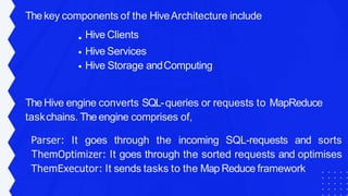 Thekey components of the HiveArchitecture include
Hive Clients
Hive Services
Hive Storage andComputing
TheHive engine converts SQL-queries or requests to MapReduce
taskchains. Theengine comprises of,
Parser: It goes through the incoming SQL-requests and sorts
ThemOptimizer: It goes through the sorted requests and optimises
ThemExecutor: It sends tasks to the Map Reduce framework
 