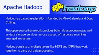 Apache Hadoop
Hadoop is aJava-based platform founded by Mike Cafarella and Doug
Cutting.
This open-source framework provides batch data processing as well
as data storage services across agroup of hardware machines
arranged inclusters.
Hadoop consists of multiple layers like HDFSandYARNthat work
together to carry out data processing.
 