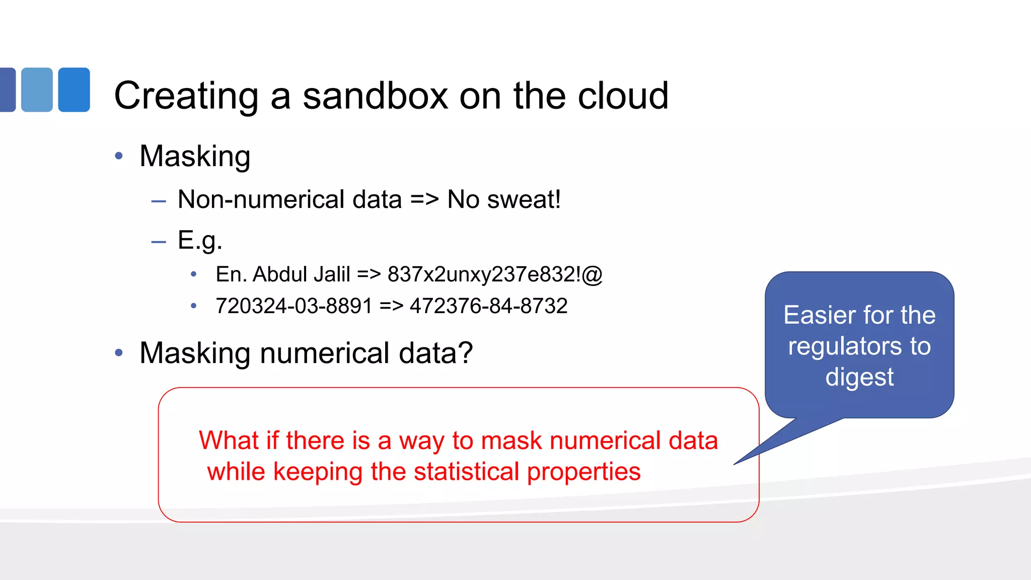 Creating a sandbox on the cloud
• Masking
– Non-numerical data => No sweat!
– E.g.
• En. Abdul Jalil => 837x2unxy237e832!@
• 720324-03-8891 => 472376-84-8732
• Masking numerical data?
What if there is a way to mask numerical data
while keeping the statistical properties intact
Easier for the
regulators to
digest
 