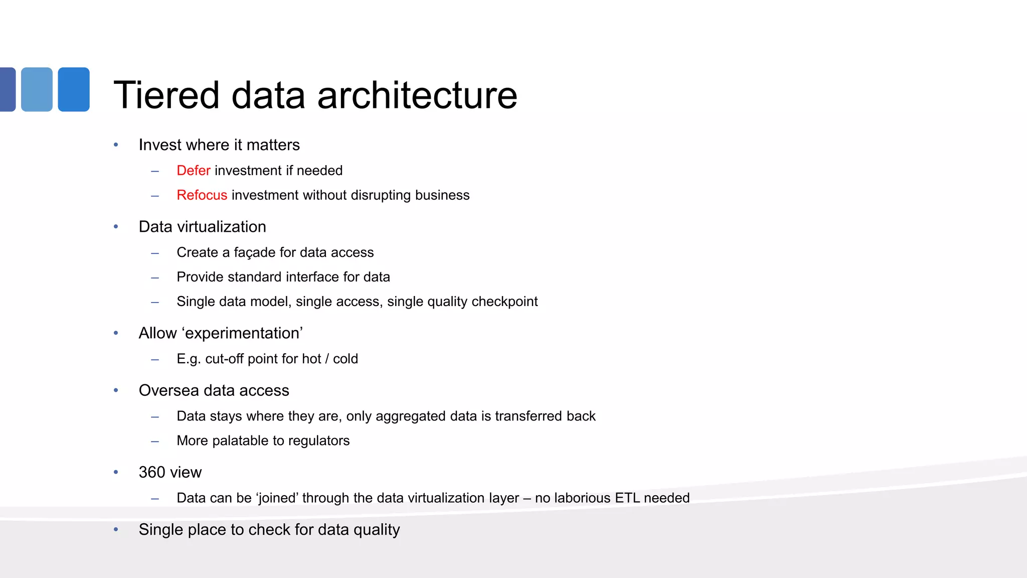 Tiered data architecture
• Invest where it matters
– Defer investment if needed
– Refocus investment without disrupting business
• Data virtualization
– Create a façade for data access
– Provide standard interface for data
– Single data model, single access, single quality checkpoint
• Allow ‘experimentation’
– E.g. cut-off point for hot / cold
• Oversea data access
– Data stays where they are, only aggregated data is transferred back
– More palatable to regulators
• 360 view
– Data can be ‘joined’ through the data virtualization layer – no laborious ETL needed
• Single place to check for data quality
 