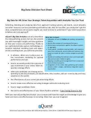 Big Data Division Fact Sheet


  Big Data for HR: Drive Your Strategic Talent Acquisition with Analytics You Can Trust

Collecting, blending and analyzing data from applicant tracking systems, job boards, social networks
and other resources can be a painstaking and tedious task. And, far too often, you simply don’t get the
clear, comprehensive and accurate insights you need to know to understand if your talent acquisition
initiatives are truly paying off.

eQuest’s Big Data Analytics not only streamlines     What Sets Us Apart:
the data gathering process but we also provide        •	 Utilization of over 1.2 billion job posting comparative
you with meaningful insights and clear guidance          metrics.
on how your sources are performing. Thanks to         •	 Like-for-like analysis of sourcing performance.
                                                      •	 Performance comparisons against the eQuest custom-
our sophisticated data capture methodology, in-
                                                         er aggregate.
novative statistical modeling tools and experi-       •	 Track-specific candidate viewing habits and response
enced consulting team, you will know precisely:          rates from job boards, social media and business sites
                                                         based on results for jobs in similar categories and skill-
   •	 in advance, where you to place your on-            levels.
      line recruitment marketing for optimal          •	 Statistical modeling that delivers clear and meaningful
      performance and cost                               data and uncovers hidden insights.
                                                      •	 Ongoing consulting and management from a seasoned
   •	 how to accurately predict the outcome of           team of industry experts.
                                                      •	 Integration of the entire data gathering and analysis
      your investment in your online Talent Ac-
                                                         process under a single, seamlessly integrated report-
      quisition strategy efforts                         ing solution.
   •	 where job candidates are viewing and re-
      sponding to jobs (by job board, job classification, title, location, skill set—even by day and hour,
      anywhere in the world)
   •	 the effectiveness of your current job advertising efforts
   •	 how to create more effective recruiting strategies while also reducing costs
   •	 how to target candidates faster
   •	 the end-to-end effectiveness of your Talent Pipeline activities – from Posting Source to Hire
With your own eQuest Big Data Analyst - your company will have the insight and knowledge to give you
faster and more cost-effective ways to recruiting. More than you ever imagined.




     2010 Crow Canyon Place ● Suite 100-10016 ● San Ramon, CA ● USA ● +1.800.495.4479 ● www.eQuest.com
 