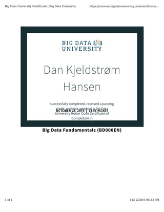 Dan Kjeldstrøm
Hansen
successfully completed, received a passing
grade, and was awarded a Big Data
University Honor Code Certiﬁcate of
Completion in
Big Data Fundamentals (BD000EN)
OCTOBER 28, 2015 | CERTIFICATE
Big Data University Certiﬁcate | Big Data University https://courses.bigdatauniversity.com/certiﬁcates...
1 of 1 11/12/2016 08:33 PM
 