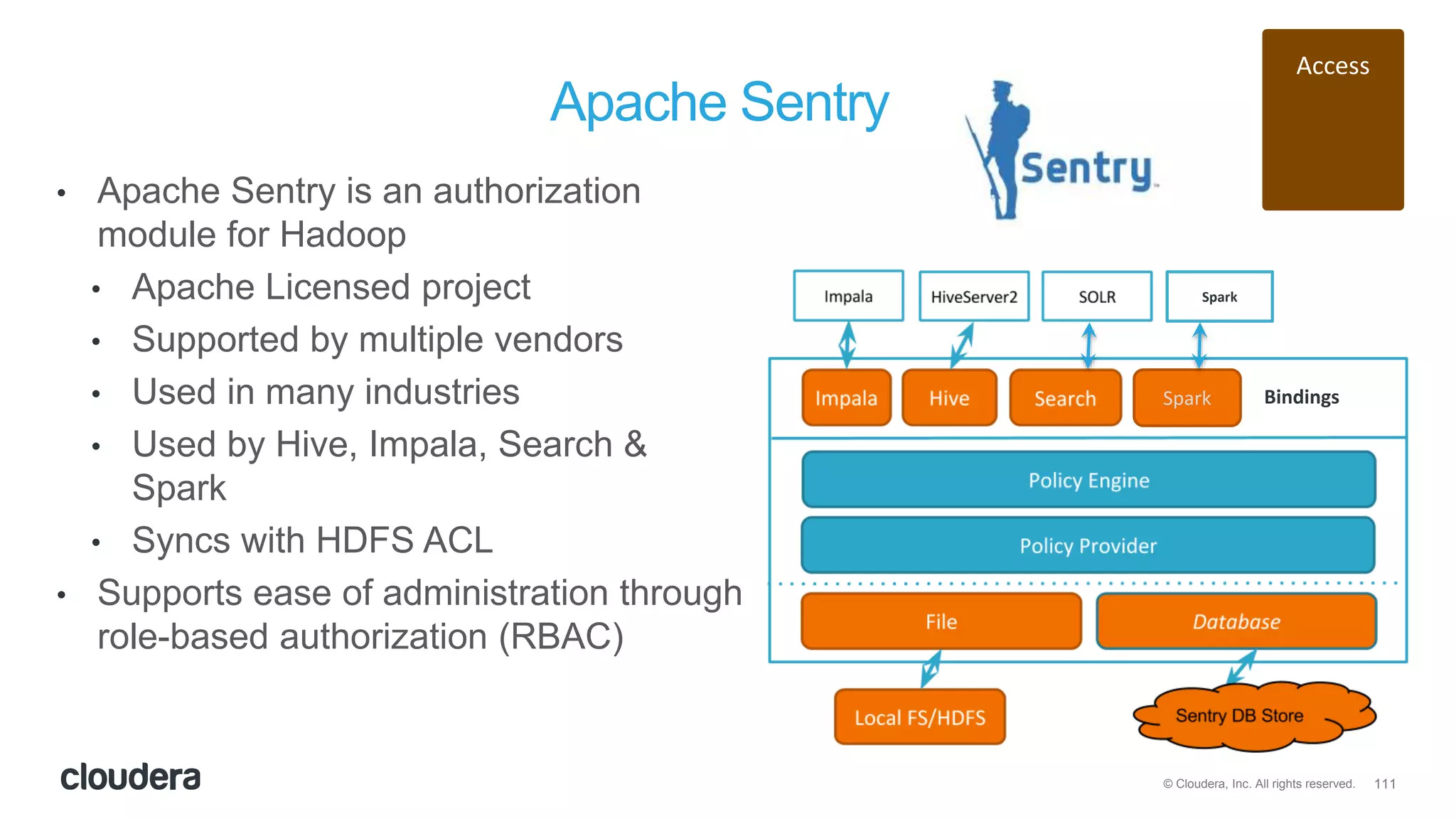 111© Cloudera, Inc. All rights reserved.
Apache Sentry
• Apache Sentry is an authorization
module for Hadoop
• Apache Licensed project
• Supported by multiple vendors
• Used in many industries
• Used by Hive, Impala, Search &
Spark
• Syncs with HDFS ACL
• Supports ease of administration through
role-based authorization (RBAC)
Access
Spark Bindings
Spark
 
