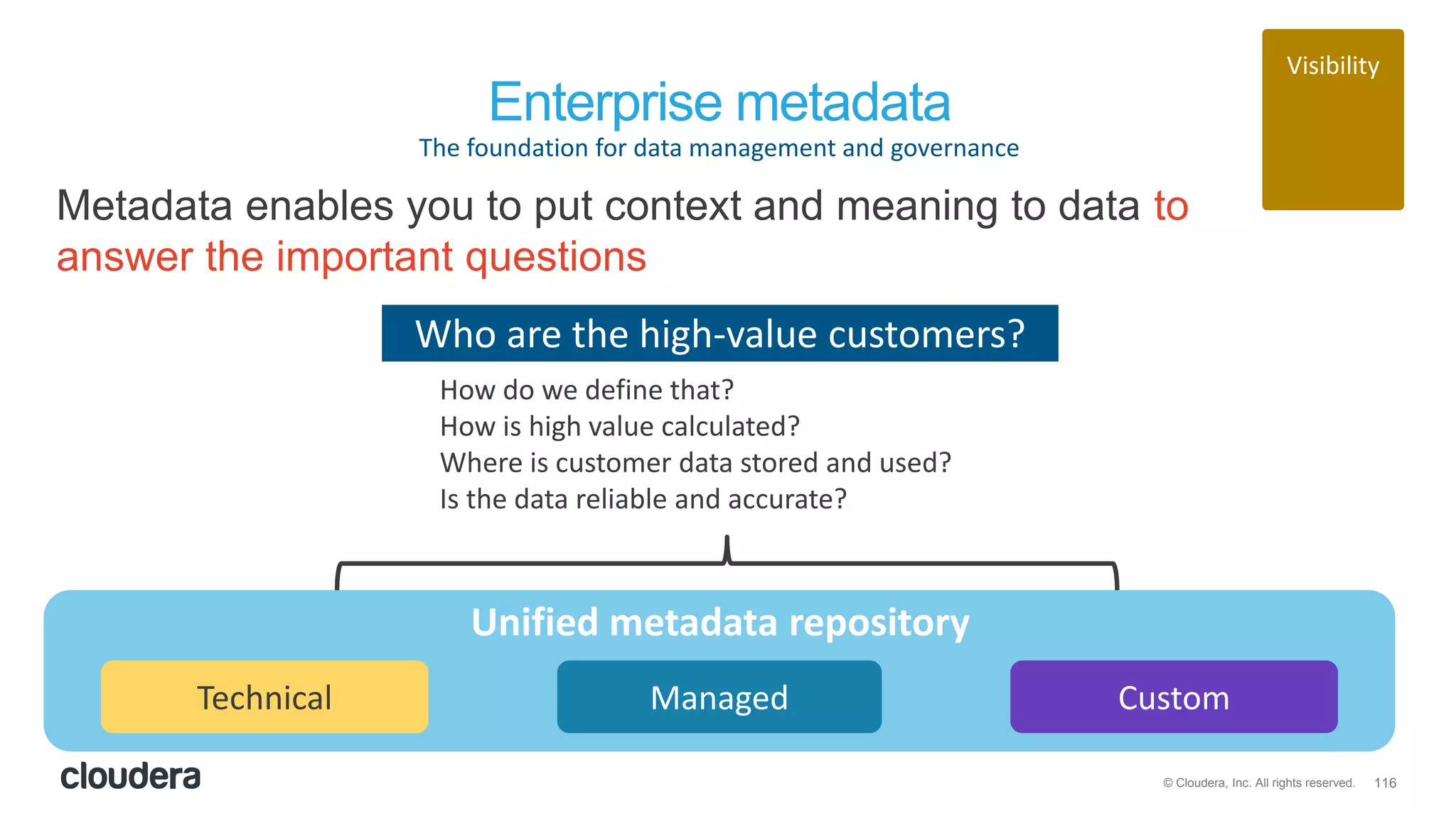 116© Cloudera, Inc. All rights reserved.
Visibility
Enterprise metadata
The foundation for data management and governance
Metadata enables you to put context and meaning to data to
answer the important questions
Technical Managed Custom
Unified metadata repository
Who are the high-value customers?
How do we define that?
How is high value calculated?
Where is customer data stored and used?
Is the data reliable and accurate?
 