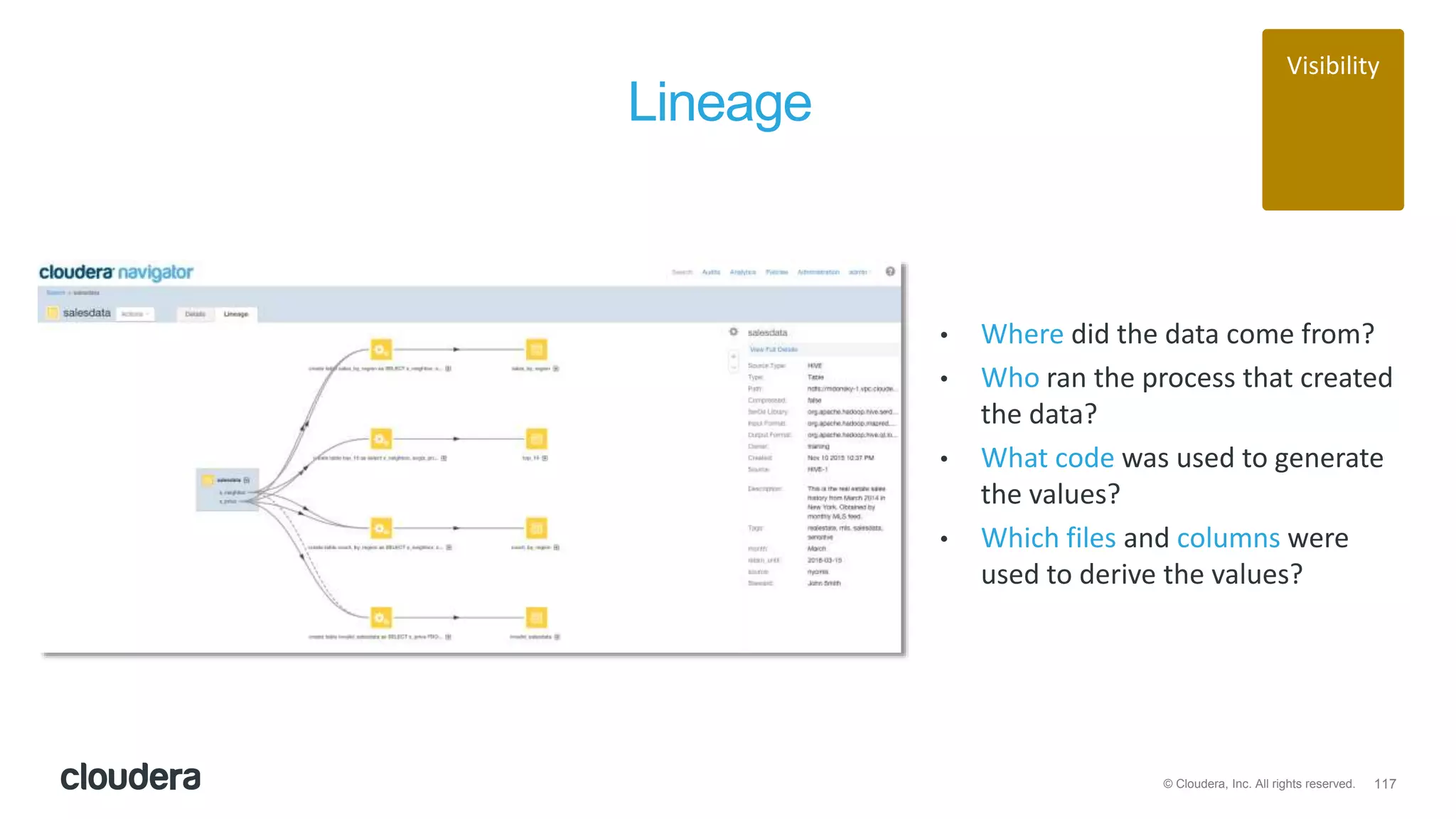 117© Cloudera, Inc. All rights reserved.
Lineage
• Where did the data come from?
• Who ran the process that created
the data?
• What code was used to generate
the values?
• Which files and columns were
used to derive the values?
Visibility
 