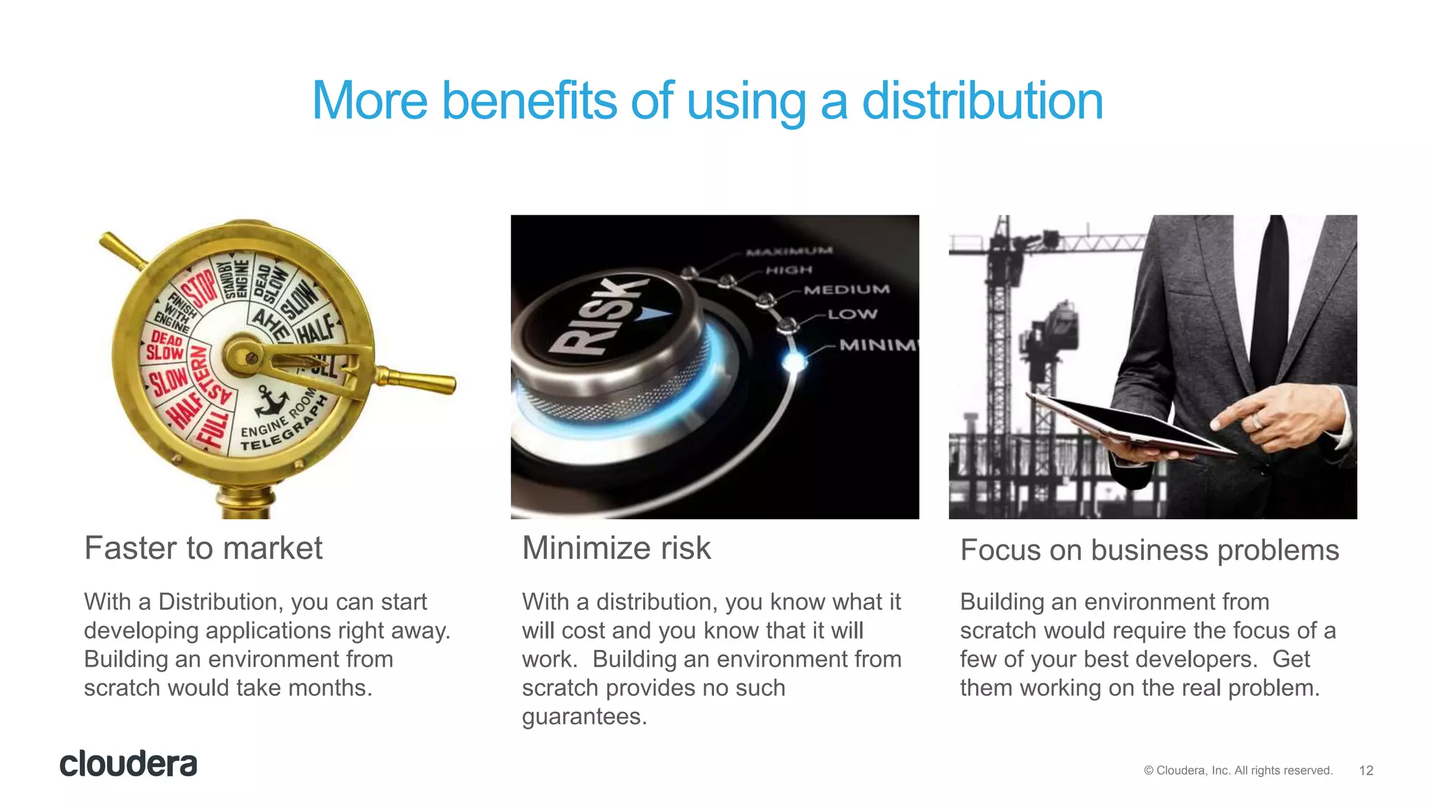 12© Cloudera, Inc. All rights reserved.
With a Distribution, you can start
developing applications right away.
Building an environment from
scratch would take months.
With a distribution, you know what it
will cost and you know that it will
work. Building an environment from
scratch provides no such
guarantees.
Building an environment from
scratch would require the focus of a
few of your best developers. Get
them working on the real problem.
More benefits of using a distribution
Faster to market Minimize risk Focus on business problems
 