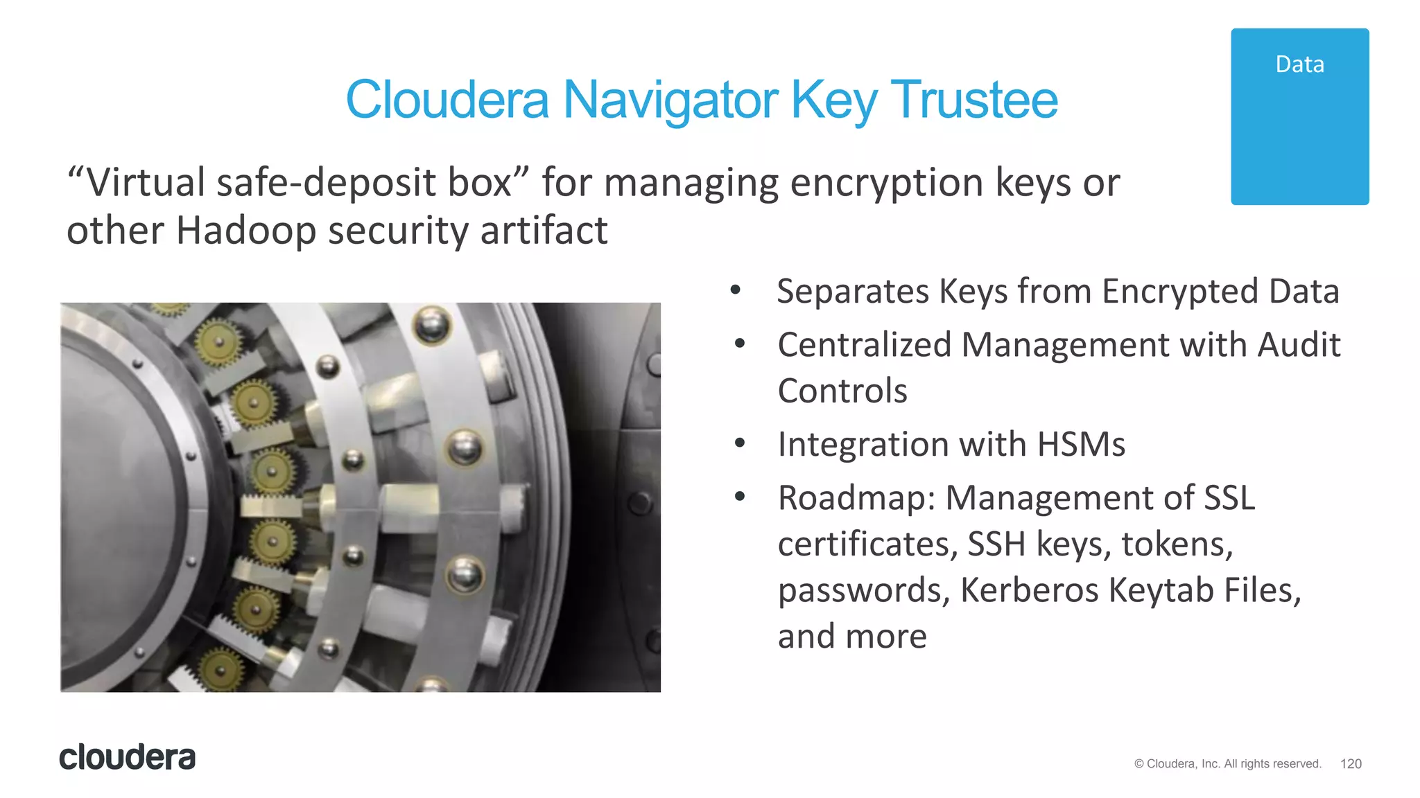 120© Cloudera, Inc. All rights reserved.
Cloudera Navigator Key Trustee
“Virtual safe-deposit box” for managing encryption keys or
other Hadoop security artifact
• Separates Keys from Encrypted Data
• Centralized Management with Audit
Controls
• Integration with HSMs
• Roadmap: Management of SSL
certificates, SSH keys, tokens,
passwords, Kerberos Keytab Files,
and more
Data
 