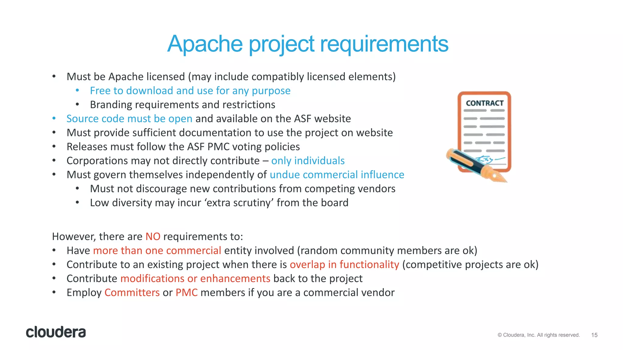 15© Cloudera, Inc. All rights reserved.
Apache project requirements
• Must be Apache licensed (may include compatibly licensed elements)
• Free to download and use for any purpose
• Branding requirements and restrictions
• Source code must be open and available on the ASF website
• Must provide sufficient documentation to use the project on website
• Releases must follow the ASF PMC voting policies
• Corporations may not directly contribute – only individuals
• Must govern themselves independently of undue commercial influence
• Must not discourage new contributions from competing vendors
• Low diversity may incur ‘extra scrutiny’ from the board
However, there are NO requirements to:
• Have more than one commercial entity involved (random community members are ok)
• Contribute to an existing project when there is overlap in functionality (competitive projects are ok)
• Contribute modifications or enhancements back to the project
• Employ Committers or PMC members if you are a commercial vendor
 