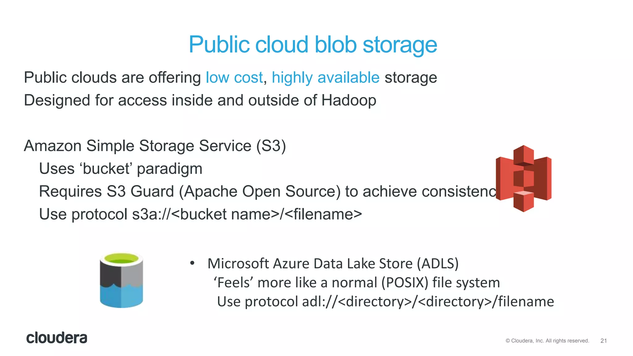21© Cloudera, Inc. All rights reserved.
Public cloud blob storage
Public clouds are offering low cost, highly available storage
Designed for access inside and outside of Hadoop
Amazon Simple Storage Service (S3)
Uses ‘bucket’ paradigm
Requires S3 Guard (Apache Open Source) to achieve consistency
Use protocol s3a://<bucket name>/<filename>
• Microsoft Azure Data Lake Store (ADLS)
‘Feels’ more like a normal (POSIX) file system
Use protocol adl://<directory>/<directory>/filename
 