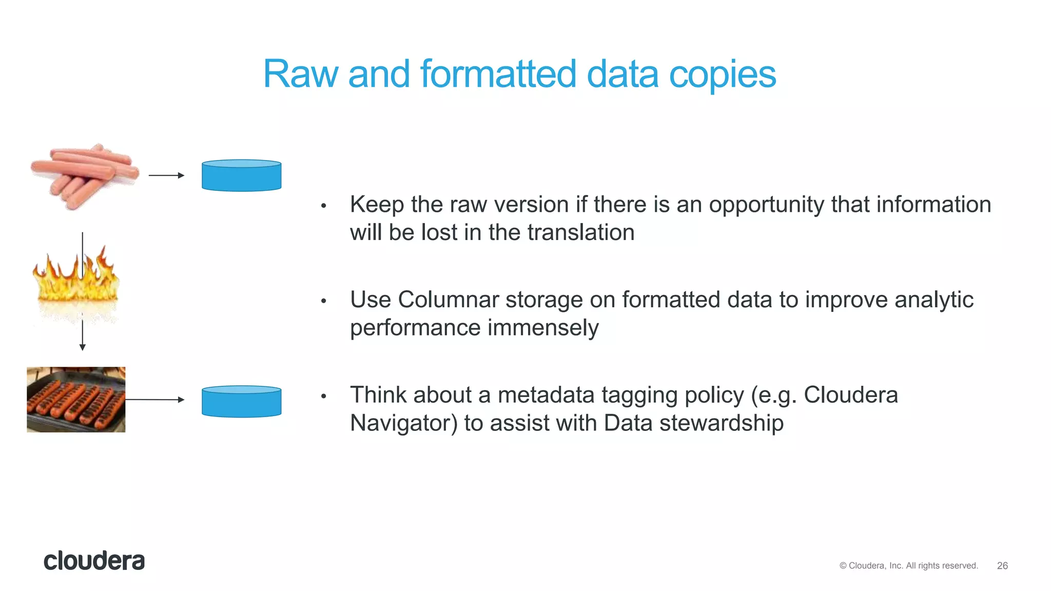 26© Cloudera, Inc. All rights reserved.
Raw and formatted data copies
• Keep the raw version if there is an opportunity that information
will be lost in the translation
• Use Columnar storage on formatted data to improve analytic
performance immensely
• Think about a metadata tagging policy (e.g. Cloudera
Navigator) to assist with Data stewardship
 