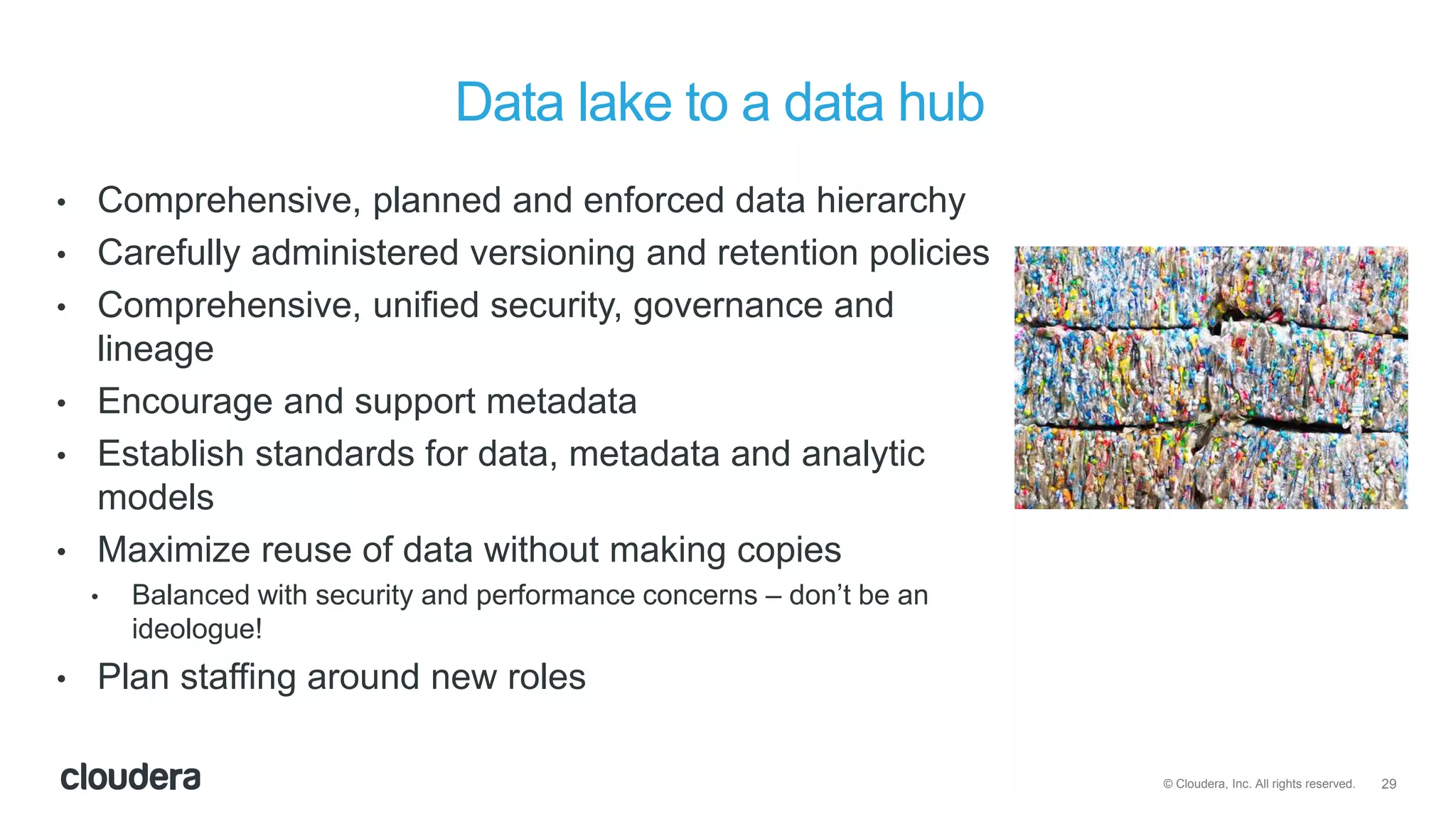 29© Cloudera, Inc. All rights reserved.
Data lake to a data hub
• Comprehensive, planned and enforced data hierarchy
• Carefully administered versioning and retention policies
• Comprehensive, unified security, governance and
lineage
• Encourage and support metadata
• Establish standards for data, metadata and analytic
models
• Maximize reuse of data without making copies
• Balanced with security and performance concerns – don’t be an
ideologue!
• Plan staffing around new roles
 