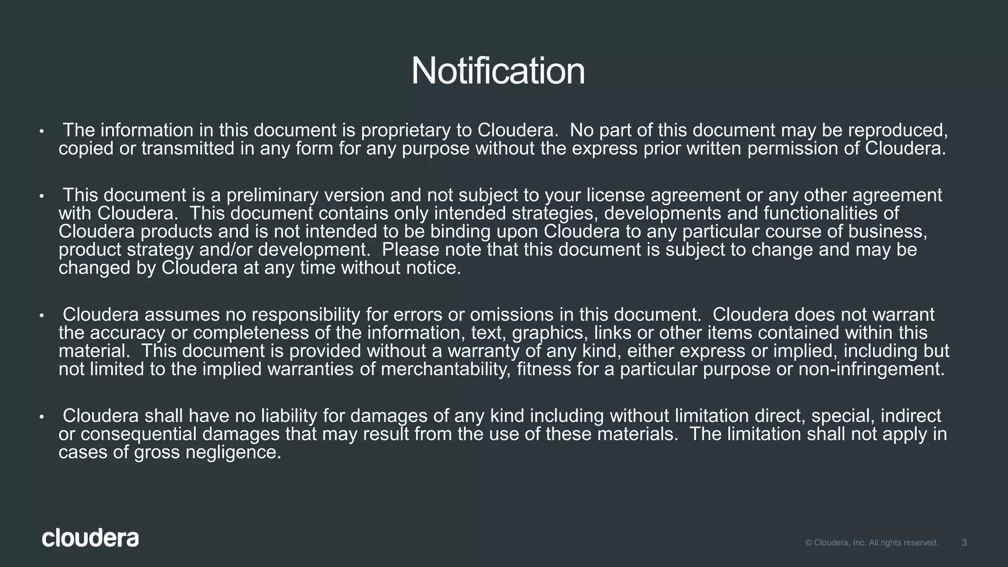 3© Cloudera, Inc. All rights reserved.
Notification
• The information in this document is proprietary to Cloudera. No part of this document may be reproduced,
copied or transmitted in any form for any purpose without the express prior written permission of Cloudera.
• This document is a preliminary version and not subject to your license agreement or any other agreement
with Cloudera. This document contains only intended strategies, developments and functionalities of
Cloudera products and is not intended to be binding upon Cloudera to any particular course of business,
product strategy and/or development. Please note that this document is subject to change and may be
changed by Cloudera at any time without notice.
• Cloudera assumes no responsibility for errors or omissions in this document. Cloudera does not warrant
the accuracy or completeness of the information, text, graphics, links or other items contained within this
material. This document is provided without a warranty of any kind, either express or implied, including but
not limited to the implied warranties of merchantability, fitness for a particular purpose or non-infringement.
• Cloudera shall have no liability for damages of any kind including without limitation direct, special, indirect
or consequential damages that may result from the use of these materials. The limitation shall not apply in
cases of gross negligence.
 