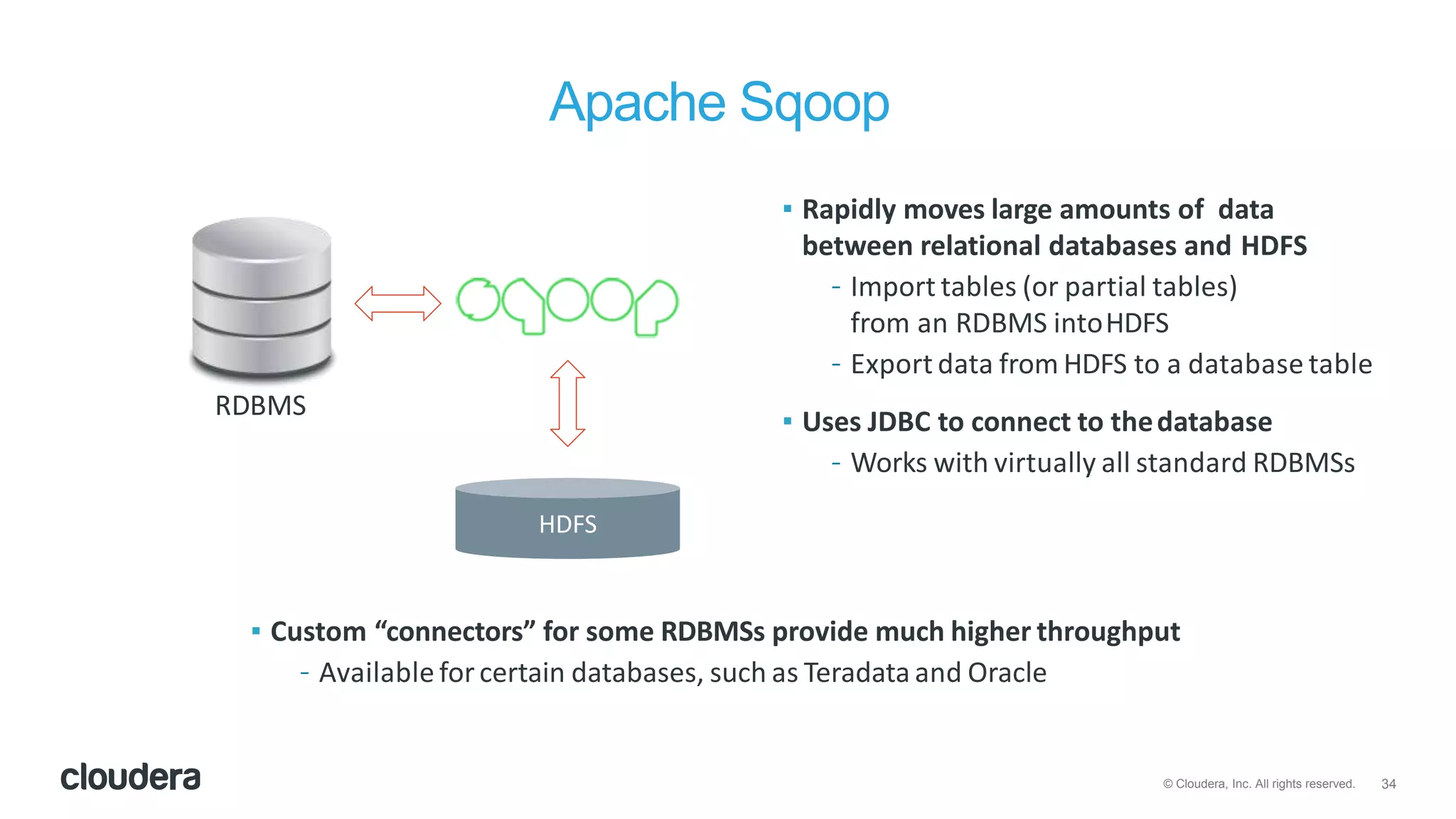 34© Cloudera, Inc. All rights reserved.
Apache Sqoop
RDBMS
HDFS
▪ Rapidly moves large amounts of data
between relational databases and HDFS
– Import tables (or partial tables)
from an RDBMS intoHDFS
– Export data from HDFS to a database table
▪ Uses JDBC to connect to thedatabase
– Works with virtually all standard RDBMSs
▪ Custom “connectors” for some RDBMSs provide much higher throughput
– Available forcertain databases, such as Teradata and Oracle
 