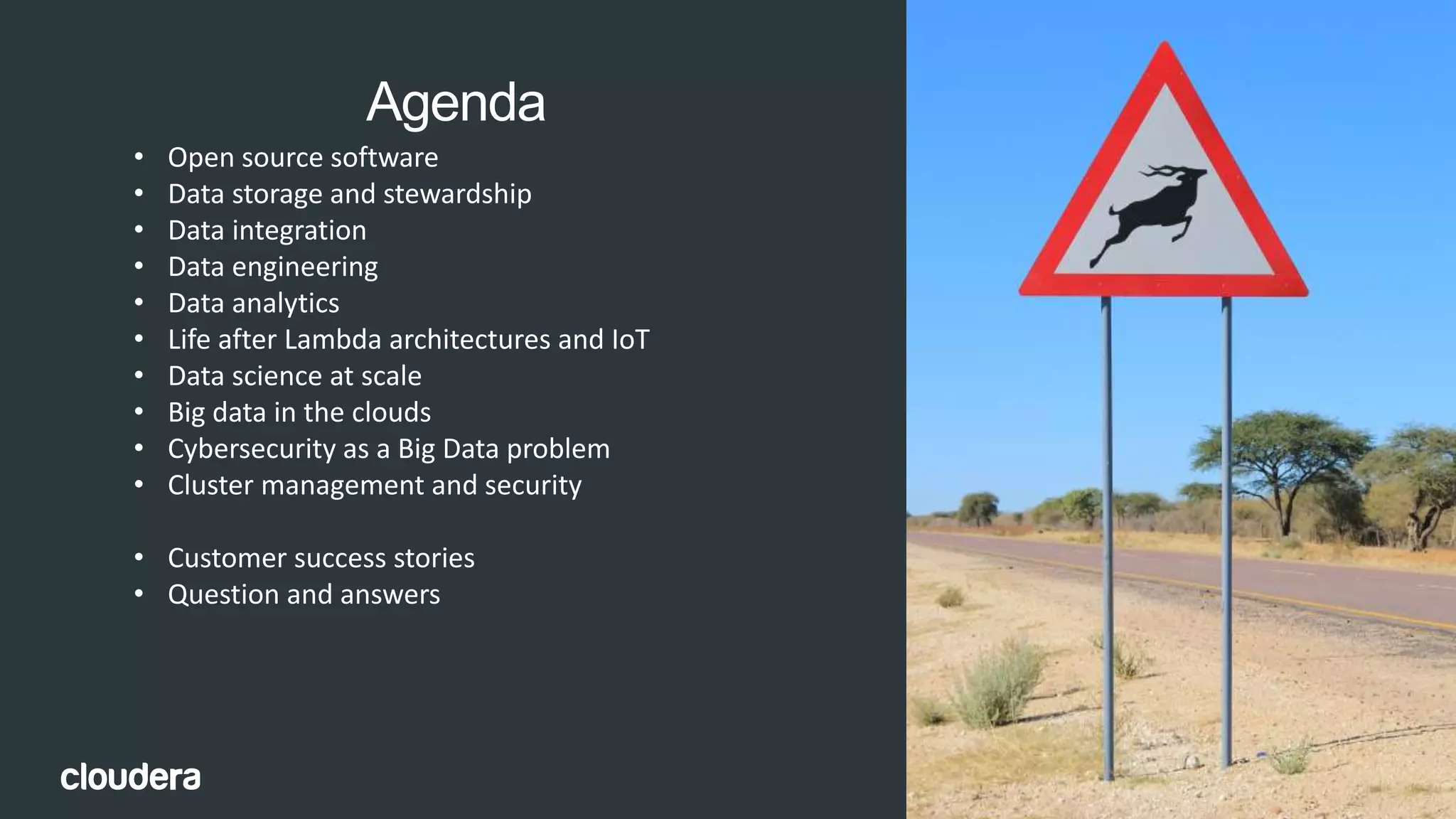 4© Cloudera, Inc. All rights reserved.
Agenda
• Open source software
• Data storage and stewardship
• Data integration
• Data engineering
• Data analytics
• Life after Lambda architectures and IoT
• Data science at scale
• Big data in the clouds
• Cybersecurity as a Big Data problem
• Cluster management and security
• Customer success stories
• Question and answers
 