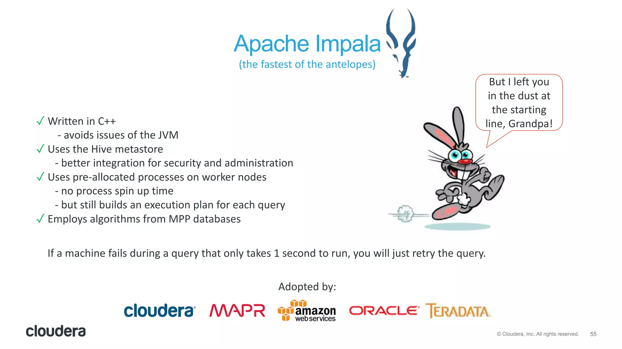 55© Cloudera, Inc. All rights reserved.
Apache Impala
✓ Written in C++
- avoids issues of the JVM
✓ Uses the Hive metastore
- better integration for security and administration
✓ Uses pre-allocated processes on worker nodes
- no process spin up time
- but still builds an execution plan for each query
✓ Employs algorithms from MPP databases
But I left you
in the dust at
the starting
line, Grandpa!
If a machine fails during a query that only takes 1 second to run, you will just retry the query.
Adopted by:
(the fastest of the antelopes)
 