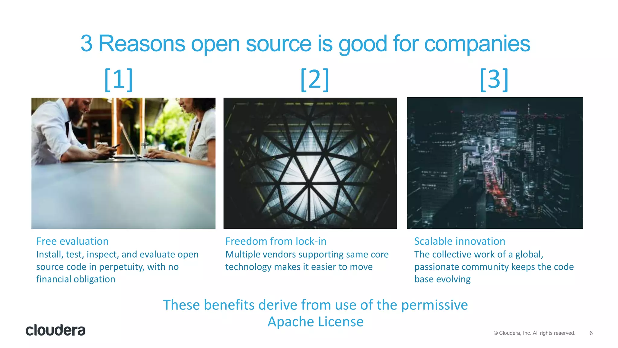 6© Cloudera, Inc. All rights reserved.
Free evaluation
Install, test, inspect, and evaluate open
source code in perpetuity, with no
financial obligation
Freedom from lock-in
Multiple vendors supporting same core
technology makes it easier to move
Scalable innovation
The collective work of a global,
passionate community keeps the code
base evolving
3 Reasons open source is good for companies
[1] [2] [3]
These benefits derive from use of the permissive
Apache License
 