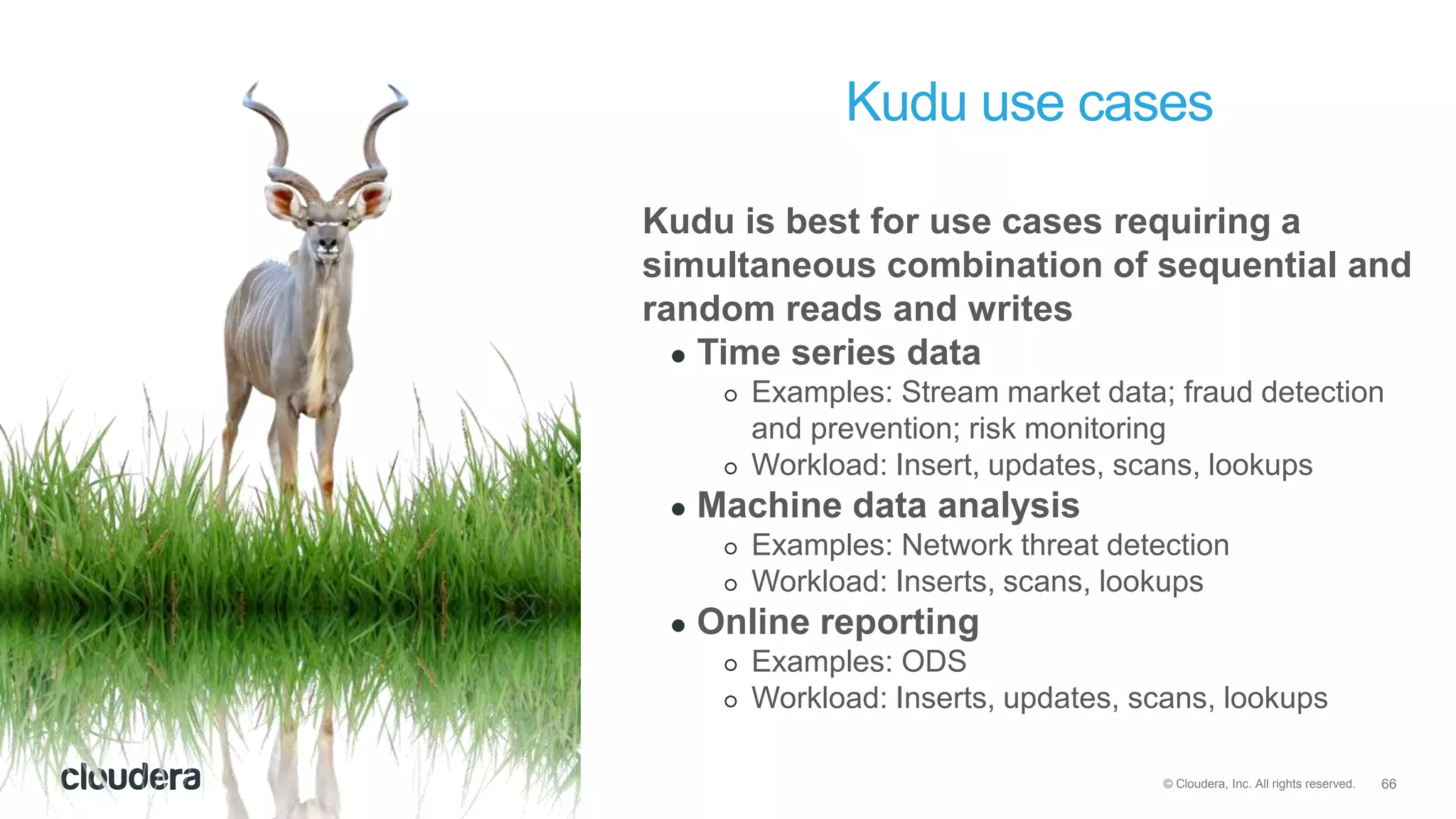 66© Cloudera, Inc. All rights reserved.
Kudu use cases
Kudu is best for use cases requiring a
simultaneous combination of sequential and
random reads and writes
● Time series data
○ Examples: Stream market data; fraud detection
and prevention; risk monitoring
○ Workload: Insert, updates, scans, lookups
● Machine data analysis
○ Examples: Network threat detection
○ Workload: Inserts, scans, lookups
● Online reporting
○ Examples: ODS
○ Workload: Inserts, updates, scans, lookups
 