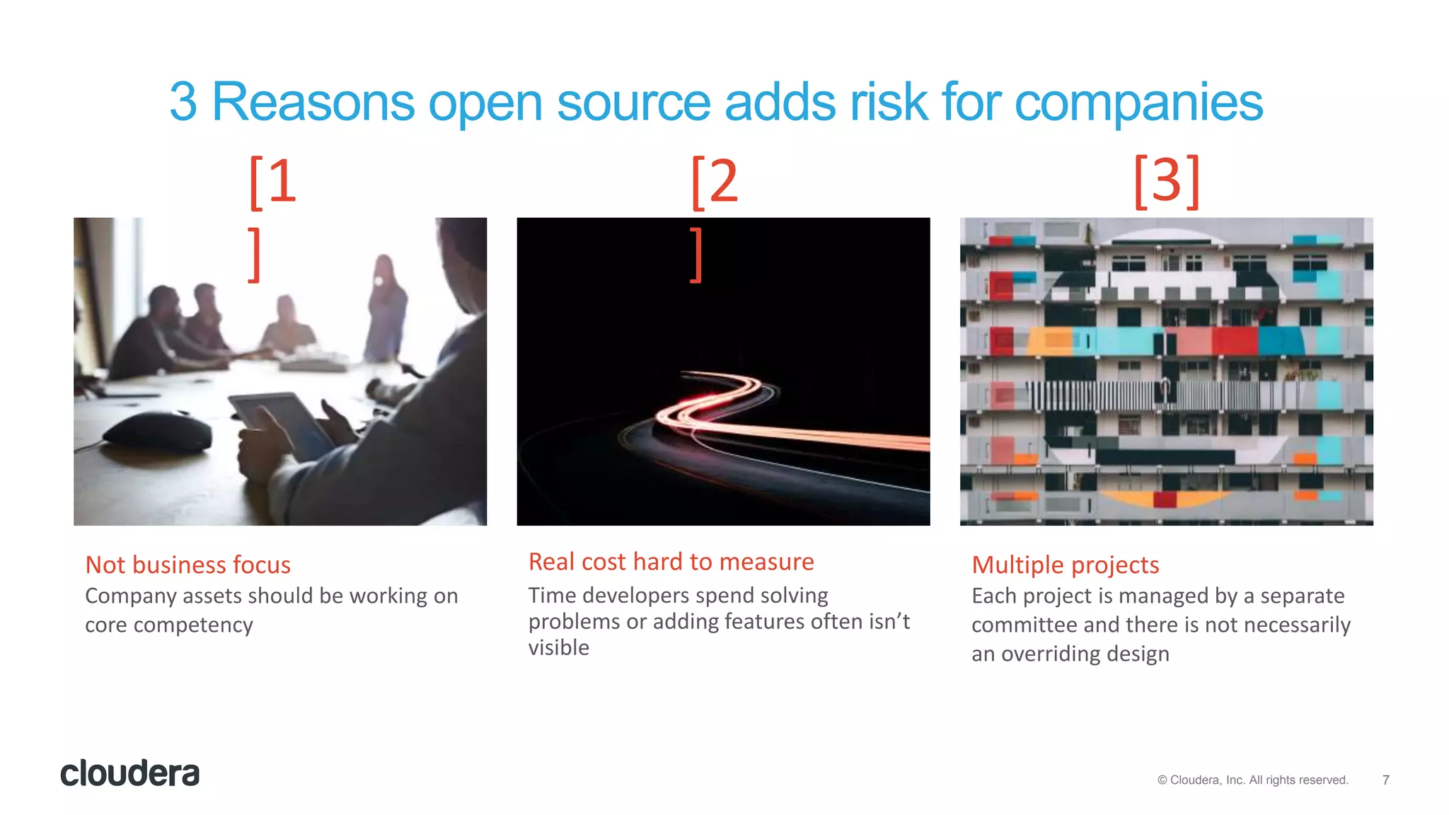 7© Cloudera, Inc. All rights reserved.
Not business focus
Company assets should be working on
core competency
Real cost hard to measure
Time developers spend solving
problems or adding features often isn’t
visible
Multiple projects
Each project is managed by a separate
committee and there is not necessarily
an overriding design
3 Reasons open source adds risk for companies
[1
]
[2
]
[3]
 