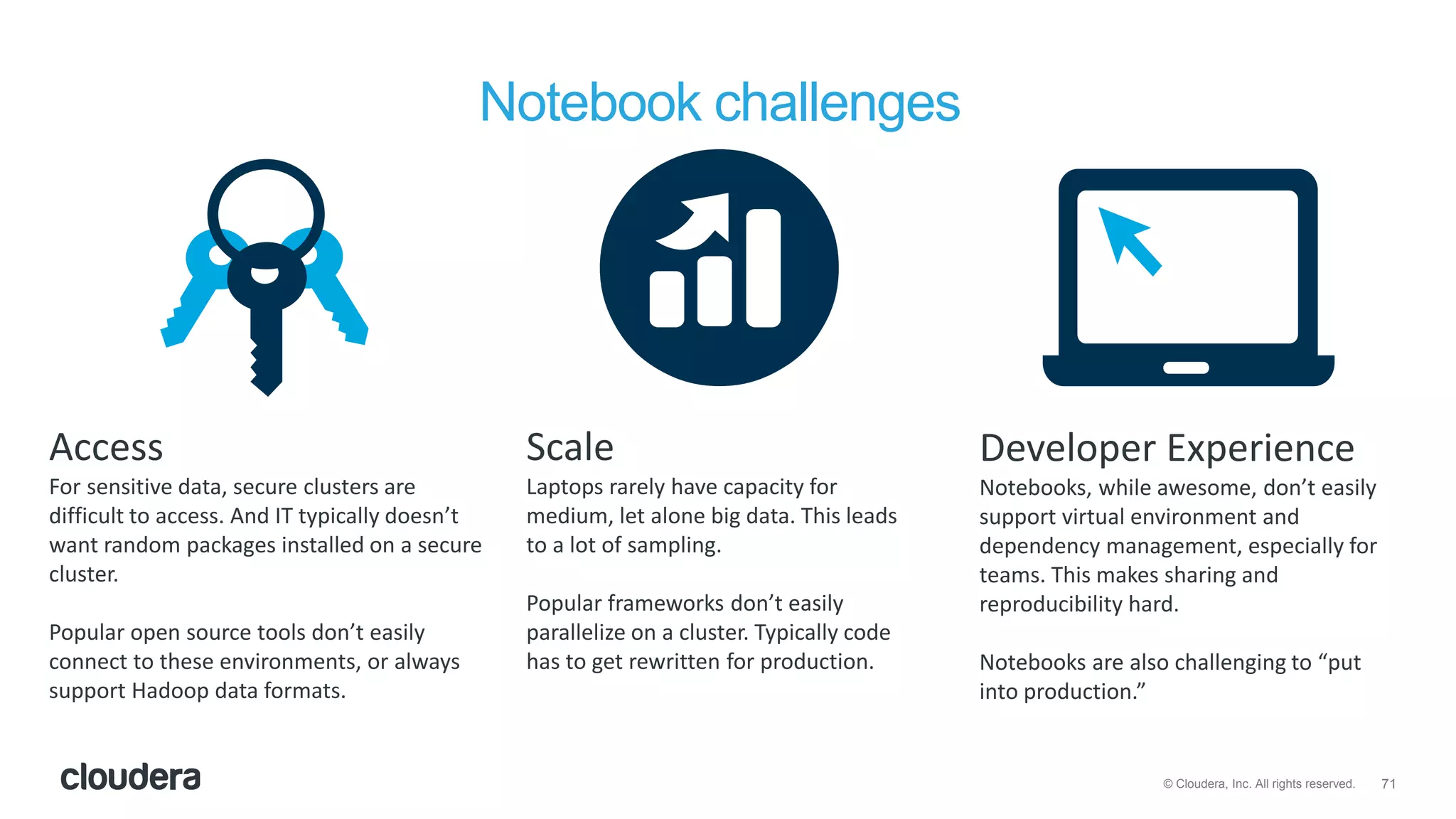 71© Cloudera, Inc. All rights reserved.
Notebook challenges
Access
For sensitive data, secure clusters are
difficult to access. And IT typically doesn’t
want random packages installed on a secure
cluster.
Popular open source tools don’t easily
connect to these environments, or always
support Hadoop data formats.
Scale
Laptops rarely have capacity for
medium, let alone big data. This leads
to a lot of sampling.
Popular frameworks don’t easily
parallelize on a cluster. Typically code
has to get rewritten for production.
Developer Experience
Notebooks, while awesome, don’t easily
support virtual environment and
dependency management, especially for
teams. This makes sharing and
reproducibility hard.
Notebooks are also challenging to “put
into production.”
 