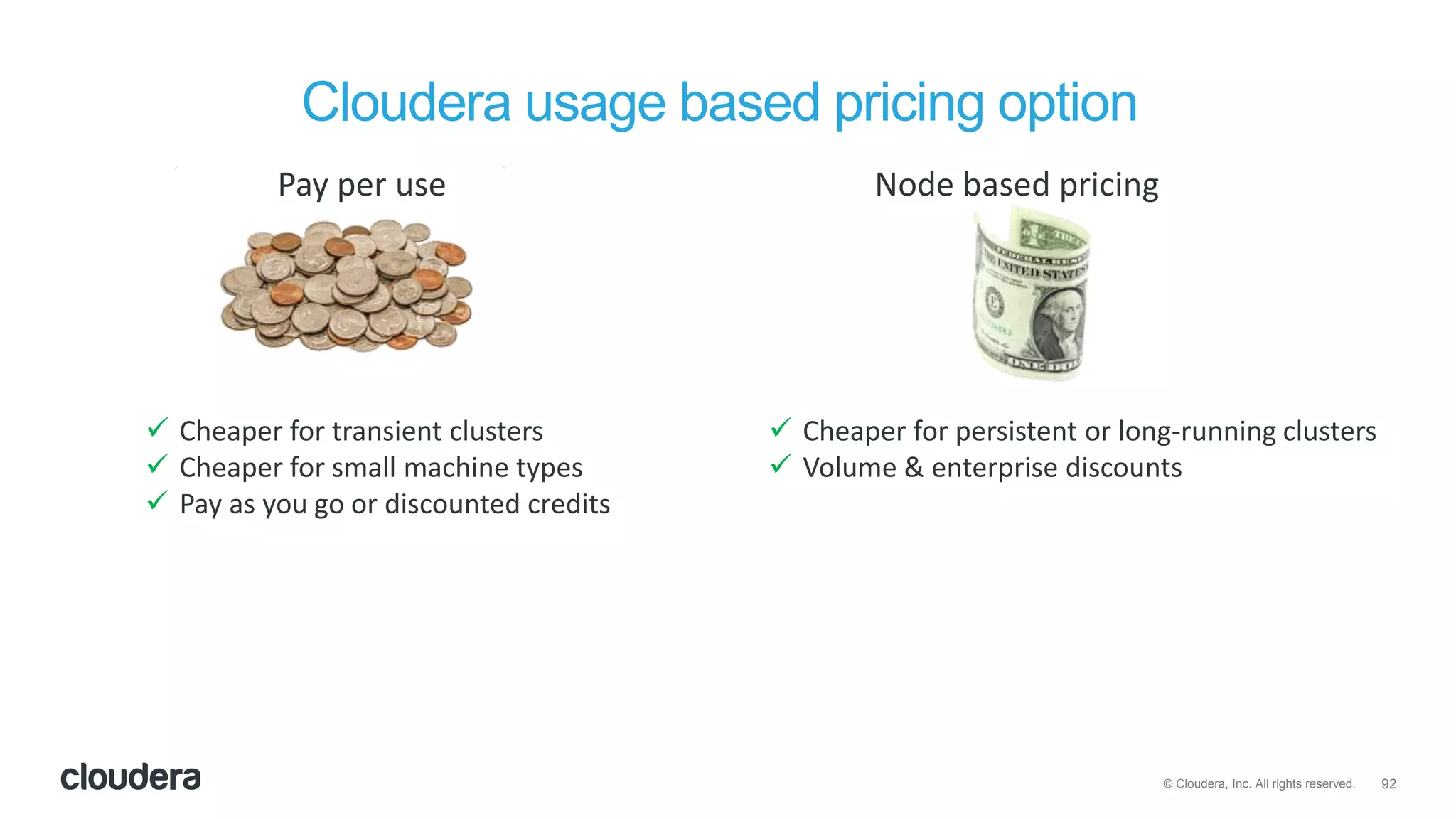 92© Cloudera, Inc. All rights reserved.
Cloudera usage based pricing option
Pay per use Node based pricing
 Cheaper for transient clusters
 Cheaper for small machine types
 Pay as you go or discounted credits
 Cheaper for persistent or long-running clusters
 Volume & enterprise discounts
 